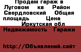 Продам гараж в Луговом  16кв  › Район ­ Свердловский  › Общая площадь ­ 16 › Цена ­ 225 000 - Иркутская обл. Недвижимость » Гаражи   